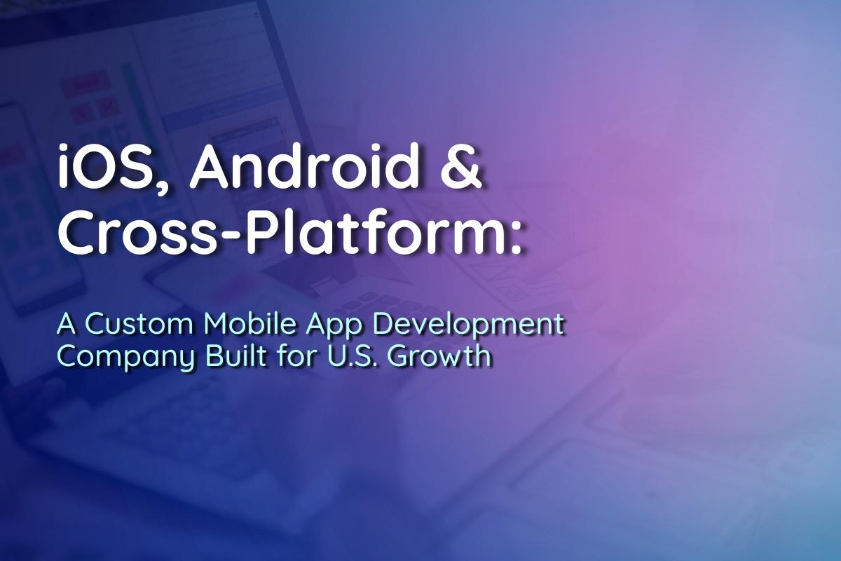 iOS, Android & Cross-Platform: A Custom Mobile App Development Company Built for U.S. Growth
